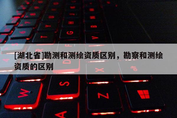 [湖北省]勘測和測繪資質(zhì)區(qū)別，勘察和測繪資質(zhì)的區(qū)別