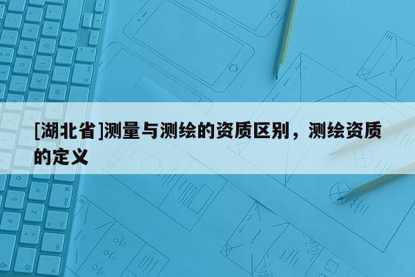 [湖北省]測量與測繪的資質區別，測繪資質的定義
