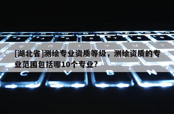 [湖北省]測繪專業資質等級，測繪資質的專業范圍包括哪10個專業?