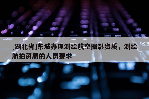 [湖北省]東城辦理測繪航空攝影資質，測繪航拍資質的人員要求