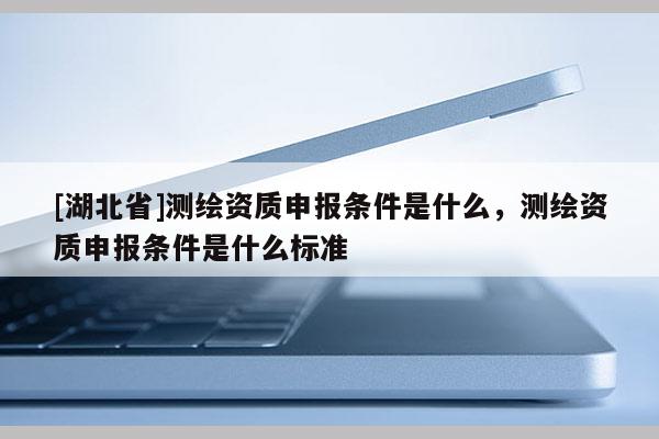 [湖北省]測繪資質申報條件是什么，測繪資質申報條件是什么標準
