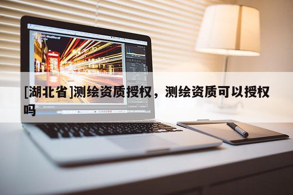 [湖北省]測繪資質(zhì)授權(quán)，測繪資質(zhì)可以授權(quán)嗎