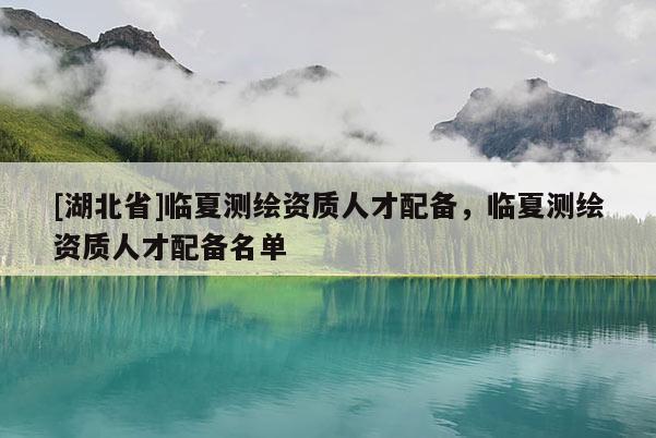 [湖北省]臨夏測繪資質人才配備，臨夏測繪資質人才配備名單