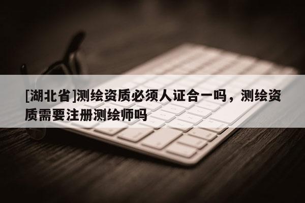 [湖北省]測(cè)繪資質(zhì)必須人證合一嗎，測(cè)繪資質(zhì)需要注冊(cè)測(cè)繪師嗎