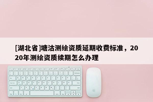 [湖北省]塘沽測繪資質(zhì)延期收費(fèi)標(biāo)準(zhǔn)，2020年測繪資質(zhì)續(xù)期怎么辦理