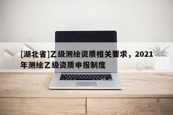 [湖北省]乙級測繪資質相關要求，2021年測繪乙級資質申報制度