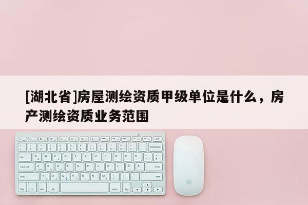 [湖北省]房屋測繪資質甲級單位是什么，房產測繪資質業務范圍