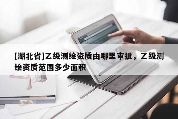[湖北省]乙級測繪資質由哪里審批，乙級測繪資質范圍多少面積
