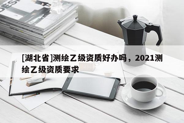 [湖北省]測繪乙級資質好辦嗎，2021測繪乙級資質要求