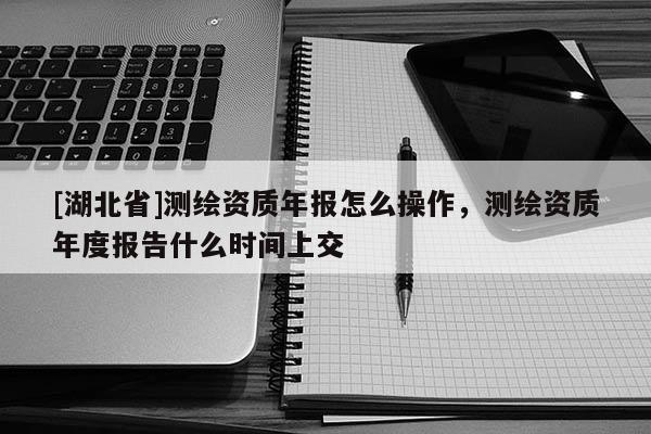 [湖北省]測繪資質(zhì)年報(bào)怎么操作，測繪資質(zhì)年度報(bào)告什么時(shí)間上交