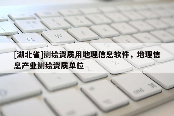 [湖北省]測繪資質(zhì)用地理信息軟件，地理信息產(chǎn)業(yè)測繪資質(zhì)單位