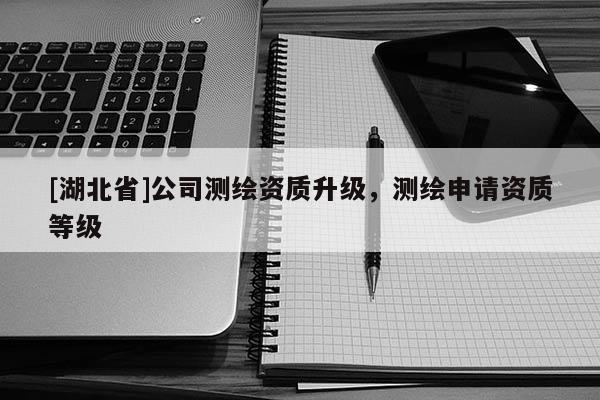 [湖北省]公司測繪資質升級，測繪申請資質等級