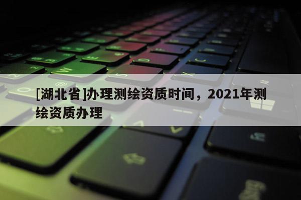 [湖北省]辦理測繪資質(zhì)時(shí)間，2021年測繪資質(zhì)辦理
