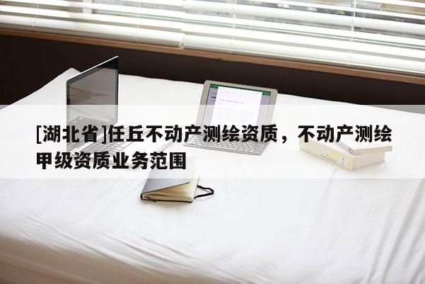 [湖北省]任丘不動(dòng)產(chǎn)測繪資質(zhì)，不動(dòng)產(chǎn)測繪甲級(jí)資質(zhì)業(yè)務(wù)范圍