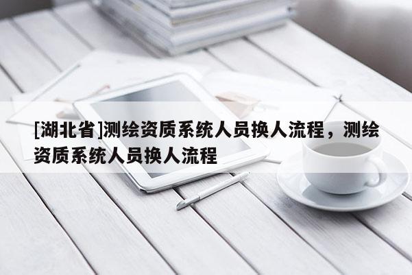 [湖北省]測繪資質系統人員換人流程，測繪資質系統人員換人流程