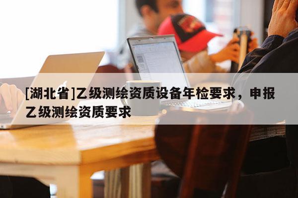 [湖北省]乙級(jí)測(cè)繪資質(zhì)設(shè)備年檢要求，申報(bào)乙級(jí)測(cè)繪資質(zhì)要求