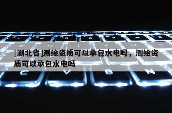 [湖北省]測繪資質可以承包水電嗎，測繪資質可以承包水電嗎