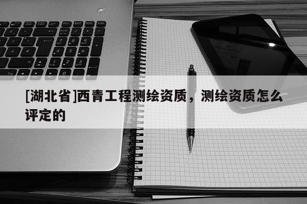 [湖北省]西青工程測繪資質(zhì)，測繪資質(zhì)怎么評定的