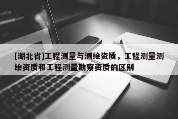 [湖北省]工程測(cè)量與測(cè)繪資質(zhì)，工程測(cè)量測(cè)繪資質(zhì)和工程測(cè)量勘察資質(zhì)的區(qū)別