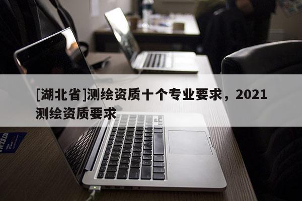 [湖北省]測繪資質(zhì)十個專業(yè)要求，2021測繪資質(zhì)要求