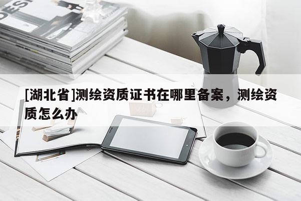 [湖北省]測繪資質(zhì)證書在哪里備案，測繪資質(zhì)怎么辦