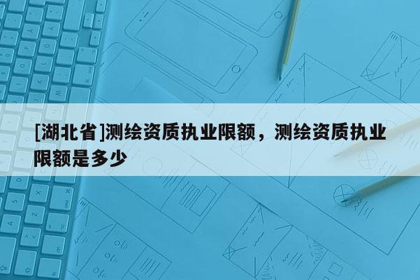[湖北省]測(cè)繪資質(zhì)執(zhí)業(yè)限額，測(cè)繪資質(zhì)執(zhí)業(yè)限額是多少