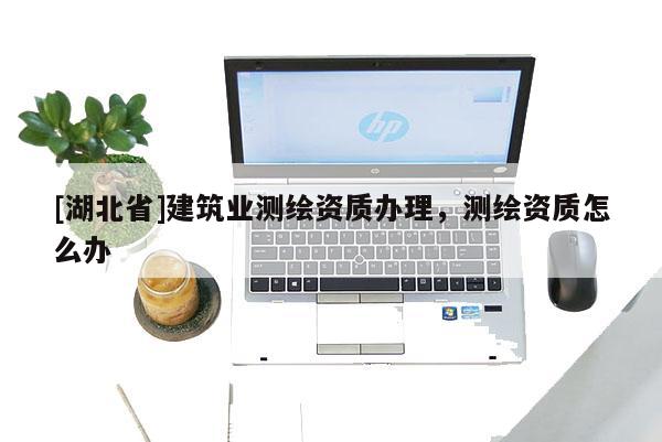 [湖北省]建筑業(yè)測(cè)繪資質(zhì)辦理，測(cè)繪資質(zhì)怎么辦