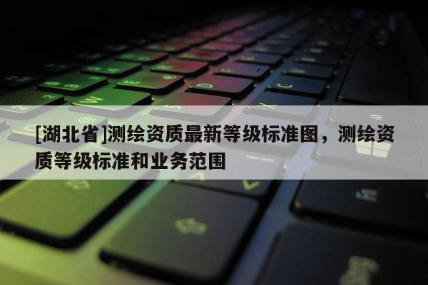 [湖北省]測繪資質最新等級標準圖，測繪資質等級標準和業務范圍