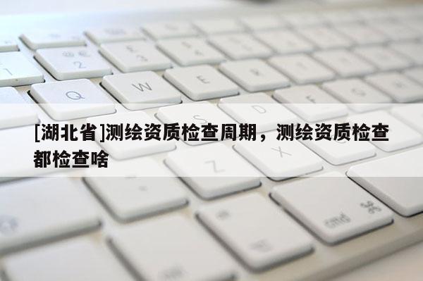 [湖北省]測(cè)繪資質(zhì)檢查周期，測(cè)繪資質(zhì)檢查都檢查啥