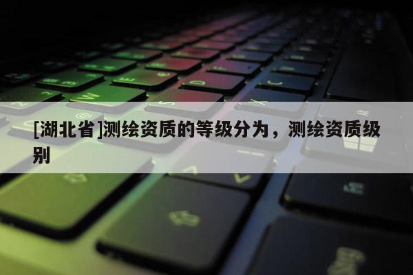 [湖北省]測(cè)繪資質(zhì)的等級(jí)分為，測(cè)繪資質(zhì)級(jí)別