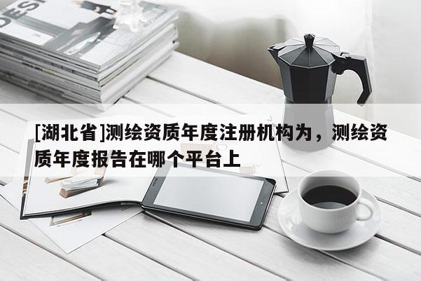 [湖北省]測繪資質年度注冊機構為，測繪資質年度報告在哪個平臺上