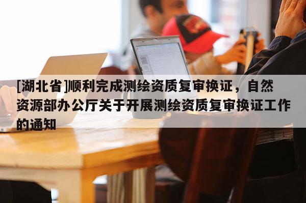 [湖北省]順利完成測(cè)繪資質(zhì)復(fù)審換證，自然資源部辦公廳關(guān)于開(kāi)展測(cè)繪資質(zhì)復(fù)審換證工作的通知