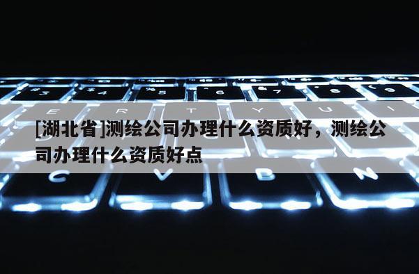 [湖北省]測繪公司辦理什么資質好，測繪公司辦理什么資質好點