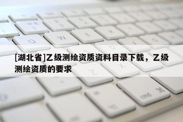 [湖北省]乙級測繪資質資料目錄下載，乙級測繪資質的要求