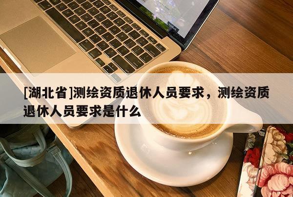 [湖北省]測繪資質退休人員要求，測繪資質退休人員要求是什么