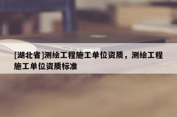 [湖北省]測(cè)繪工程施工單位資質(zhì)，測(cè)繪工程施工單位資質(zhì)標(biāo)準(zhǔn)