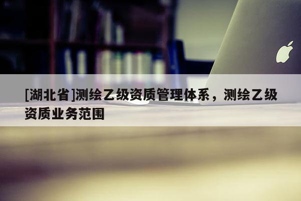 [湖北省]測(cè)繪乙級(jí)資質(zhì)管理體系，測(cè)繪乙級(jí)資質(zhì)業(yè)務(wù)范圍