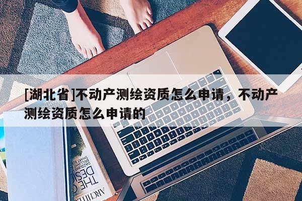 [湖北省]不動產(chǎn)測繪資質(zhì)怎么申請，不動產(chǎn)測繪資質(zhì)怎么申請的