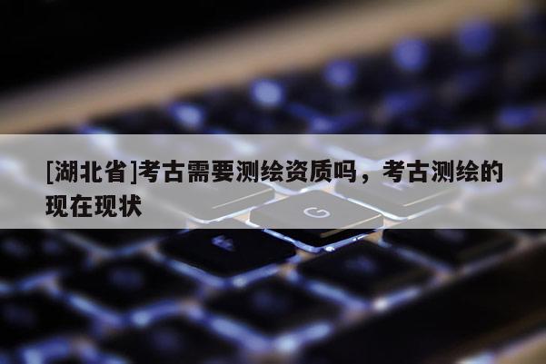 [湖北省]考古需要測(cè)繪資質(zhì)嗎，考古測(cè)繪的現(xiàn)在現(xiàn)狀