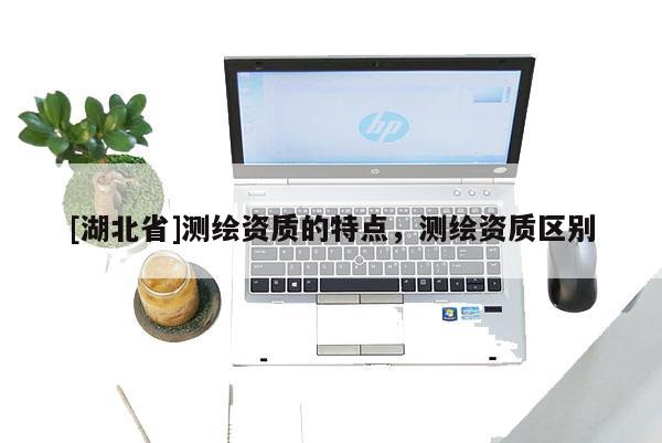 [湖北省]測繪資質(zhì)的特點，測繪資質(zhì)區(qū)別