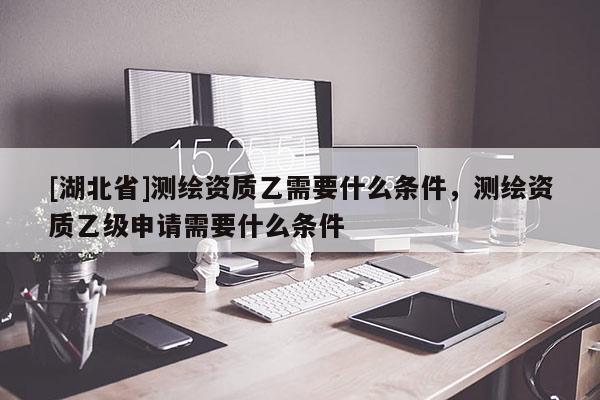 [湖北省]測繪資質(zhì)乙需要什么條件，測繪資質(zhì)乙級申請需要什么條件