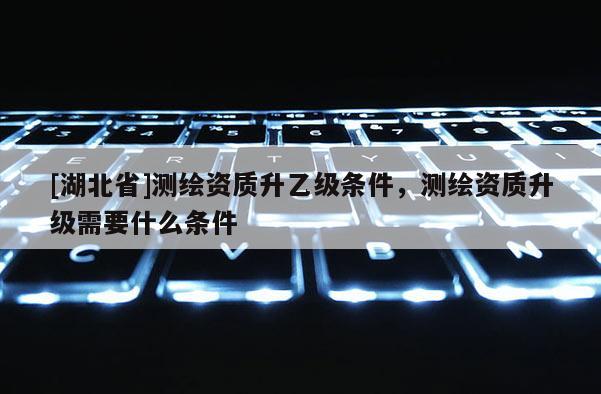 [湖北省]測繪資質(zhì)升乙級條件，測繪資質(zhì)升級需要什么條件