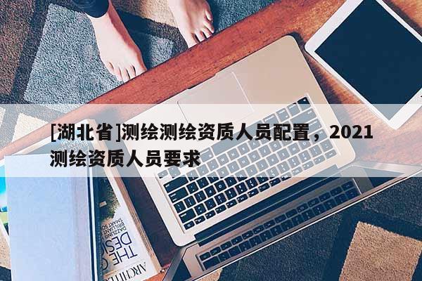 [湖北省]測(cè)繪測(cè)繪資質(zhì)人員配置，2021測(cè)繪資質(zhì)人員要求