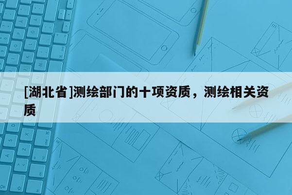 [湖北省]測繪部門的十項資質(zhì)，測繪相關(guān)資質(zhì)