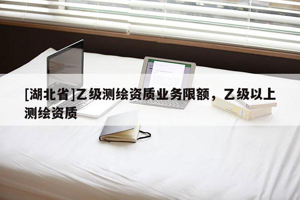 [湖北省]乙級測繪資質(zhì)業(yè)務(wù)限額，乙級以上測繪資質(zhì)