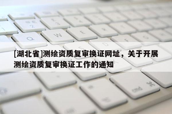 [湖北省]測繪資質復審換證網址，關于開展測繪資質復審換證工作的通知
