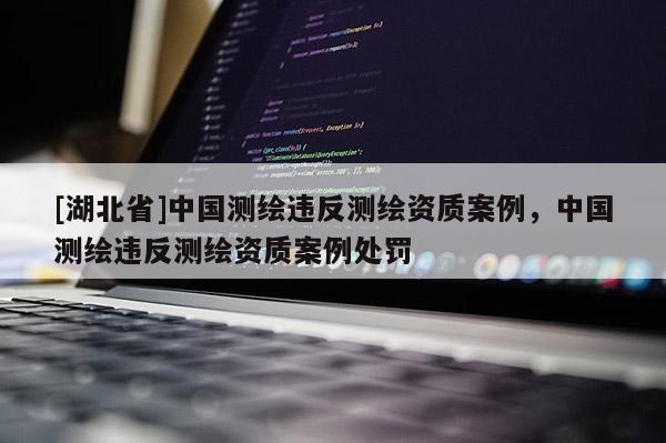 [湖北省]中國測繪違反測繪資質(zhì)案例，中國測繪違反測繪資質(zhì)案例處罰
