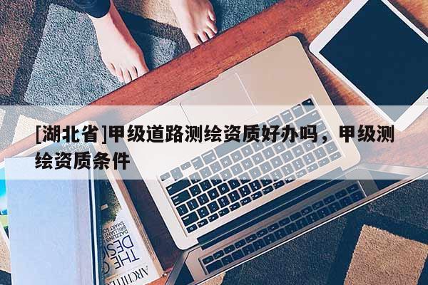 [湖北省]甲級(jí)道路測(cè)繪資質(zhì)好辦嗎，甲級(jí)測(cè)繪資質(zhì)條件