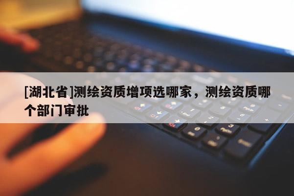 [湖北省]測繪資質增項選哪家，測繪資質哪個部門審批