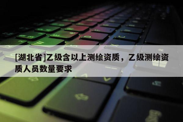 [湖北省]乙級含以上測繪資質，乙級測繪資質人員數量要求